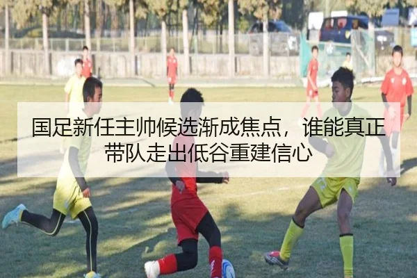 国足新任主帅候选渐成焦点，谁能真正带队走出低谷重建信心