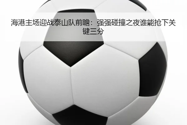 海港主场迎战泰山队前瞻：强强碰撞之夜谁能抢下关键三分（pazhenren）